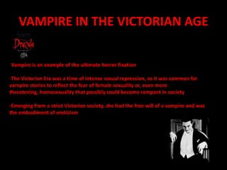 VAMPIRE IN THE VICTORIAN AGE-Vampire is an example of the ultimate horror fixationThe Victorian Era was a time of intense sexual repression, so it was common for vampire stories to reflect the fear of female sexuality or, even more threatening, homosexuality that possibly could become rampant in society-Emerging from a strict Victorian society, she had the free will of a vampire and was the embodiment of eroticism