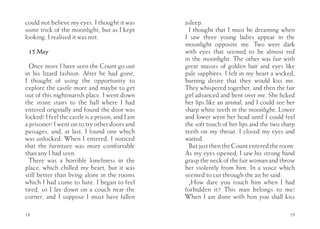 could not believe my eyes. I thought it was       asleep.
some trick of the moonlight, but as I kept          I thought that I must be dreaming when
looking, I realised it was not.                   I saw three young ladies appear in the
                                                  moonlight opposite me. Two were dark
 15 May                                           with eyes that seemed to be almost red
                                                  in the moonlight. The other was fair with
  Once more I have seen the Count go out          great masses of golden hair and eyes like
in his lizard fashion. After he had gone,         pale sapphires. I felt in my heart a wicked,
I thought of using the opportunity to             burning desire that they would kiss me.
explore the castle more and maybe to get          They whispered together, and then the fair
out of this nightmarish place. I went down        girl advanced and bent over me. She licked
the stone stairs to the hall where I had          her lips like an animal, and I could see her
entered originally and found the door was         sharp white teeth in the moonlight. Lower
locked! I feel the castle is a prison, and I am   and lower went her head until I could feel
a prisoner! I went on to try other doors and      the soft touch of her lips and the two sharp
passages, and, at last, I found one which         teeth on my throat. I closed my eyes and
was unlocked. When I entered, I noticed           waited.
that the furniture was more comfortable             But just then the Count entered the room.
than any I had seen.                              As my eyes opened, I saw his strong hand
  There was a horrible loneliness in the          grasp the neck of the fair woman and throw
place, which chilled my heart, but it was         her violently from him. In a voice which
still better than living alone in the rooms       seemed to cut through the air he said:
which I had come to hate. I began to feel           „How dare you touch him when I had
tired, so I lay down on a couch near the          forbidden it? This man belongs to me!
corner, and I suppose I must have fallen          When I am done with him you shall kiss

18                                                                                          19
 