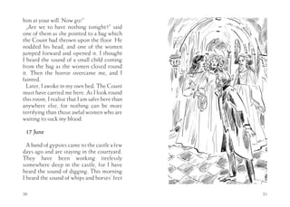 him at your will. Now go!”
  „Are we to have nothing tonight?” said
one of them as she pointed to a bag which
the Count had thrown upon the floor. He
nodded his head, and one of the women
jumped forward and opened it. I thought
I heard the sound of a small child coming
from the bag as the women closed round
it. Then the horror overcame me, and I
fainted.
  Later, I awoke in my own bed. The Count
must have carried me here. As I look round
this room, I realise that I am safer here than
anywhere else, for nothing can be more
terrifying than those awful women who are
waiting to suck my blood.

 17 June

  A band of gypsies came to the castle a few
days ago and are staying in the courtyard.
They have been working tirelessly
somewhere deep in the castle, for I have
heard the sound of digging. This morning
I heard the sound of whips and horses’ feet

20                                               21
 