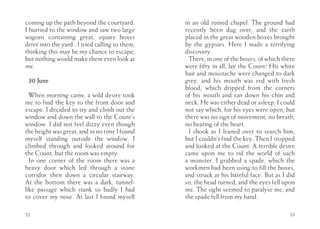 coming up the path beyond the courtyard.         in an old ruined chapel. The ground had
I hurried to the window and saw two large        recently been dug over, and the earth
wagons containing great, square boxes            placed in the great wooden boxes brought
drive into the yard . I tried calling to them,   by the gypsies. Here I made a terrifying
thinking this may be my chance to escape,        discovery.
but nothing would make them even look at           There, in one of the boxes, of which there
me.                                              were fifty in all, lay the Count! His white
                                                 hair and moustache were changed to dark
 30 June                                         grey, and his mouth was red with fresh
                                                 blood, which dripped from the corners
  When morning came, a wild desire took          of his mouth and ran down his chin and
me to find the key to the front door and         neck. He was either dead or asleep, I could
escape. I decided to try and climb out the       not say which, for his eyes were open, but
window and down the wall to the Count’s          there was no sign of movement, no breath,
window. I did not feel dizzy even though         no beating of the heart.
the height was great, and in no time I found       I shook as I leaned over to search him,
myself standing outside the window. I            but I couldn’t find the key. Then I stopped
climbed through and looked around for            and looked at the Count. A terrible desire
the Count, but the room was empty.               came upon me to rid the world of such
  In one corner of the room there was a          a monster. I grabbed a spade, which the
heavy door which led through a stone             workmen had been using to fill the boxes,
corridor then down a circular stairway.          and struck at his hateful face. But as I did
At the bottom there was a dark, tunnel-          so, the head turned, and the eyes fell upon
like passage which stank so badly I had          me. The sight seemed to paralyse me, and
to cover my nose. At last I found myself         the spade fell from my hand.

22                                                                                         23
 
