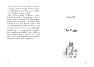 Just then I heard the sound of gypsies
coming towards the chapel. With a last look
around and at the box which contained the
evil body, I ran from the place.
  After I had reached the Count’s room,
I heard a sound in the passage below of         Chapter III
many feet and the crash of the boxes being
loaded onto the wagons. The gypsies were
leaving. I shall not remain alone in the
castle with those horrible women. I shall
try to climb down the castle wall further
than I have yet attempted and, hopefully,
find a way from this hellish place. And then   The Storm
away home to Mina! I must get away from
this cursed land, where the devil and his
children still walk with earthly feet!




24                                                            25
 