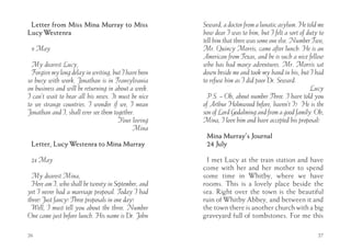 Letter from Miss Mina Murray to Miss                 Seward, a doctor from a lunatic asylum. He told me
Lucy Westenra                                         how dear I was to him, but I felt a sort of duty to
                                                      tell him that there was some one else. Number Two,
 9 May                                                Mr. Quincy Morris, came after lunch. He is an
                                                      American from Texas, and he is such a nice fellow
  My dearest Lucy,                                    who has had many adventures. Mr. Morris sat
  Forgive my long delay in writing, but I have been   down beside me and took my hand in his, but I had
so busy with work. Jonathan is in Transylvania        to refuse him as I did poor Dr. Seward.
on business and will be returning in about a week.                                                 Lucy
I can’t wait to hear all his news. It must be nice      P.S. -- Oh, about number Three. I have told you
to see strange countries. I wonder if we, I mean      of Arthur Holmwood before, haven’t I? He is the
Jonathan and I, shall ever see them together.         son of Lord Godalming and from a good family. Oh,
                                      Your loving     Mina, I love him and have accepted his proposal!
                                            Mina
                                                       Mina Murray’s Journal
 Letter, Lucy Westenra to Mina Murray                  24 July

 24 May                                                I met Lucy at the train station and have
                                                      come with her and her mother to spend
  My dearest Mina,                                    some time in Whitby, where we have
  Here am I, who shall be twenty in September, and    rooms. This is a lovely place beside the
yet I never had a marriage proposal. Today I had      sea. Right over the town is the beautiful
three! Just fancy! Three proposals in one day!        ruin of Whitby Abbey, and between it and
  Well, I must tell you about the three. Number       the town there is another church with a big
One came just before lunch. His name is Dr. John      graveyard full of tombstones. For me this

26                                                                                                    27
 
