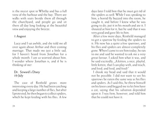 is the nicest spot in Whitby and has a full      days later I told him that he must get rid of
view of the harbour and the bay. There are       the spiders as well. While I was speaking to
walks with seats beside them all through         him, a horrid fly buzzed into the room, he
the churchyard, and people go and sit            caught it, and before I knew what he was
there all day long looking at the beautiful      going to do, put it in his mouth and ate it. I
view and enjoying the breeze.                    shouted at him for it, but he said that it was
                                                 very good and gave life to him.
 1 August                                          After a few more days, Renfield managed
                                                 to get a sparrow by feeding the spiders to
  Lucy and I sat awhile, and she told me all     it. He now has a quite a few sparrows, and
over again about Arthur and their coming         his flies and spiders are almost completely
marriage. That made me just a little sad,        gone. When I came to see him today, he ran
for I haven’t heard from Jonathan for a          to me and said he wanted to ask me a very
whole month. I am so worried about him.          great favour. I asked him what it was, and
I wonder where Jonathan is, and if he is         he said excitedly, „A kitten, a nice, playful,
thinking of me!                                  little kitten, that I can play with, and teach,
                                                 and feed, and feed, and feed!”
 Dr. Seward’s Diary                                I shook my head and said that it would
 19 July                                         not be possible. I did not want to see his
                                                 sparrows be eaten the same way as his flies
  The case of Renfield grows more                and spiders. As I said this, he threw himself
interesting every day. He had been catching      on his knees and begged me to let him have
and keeping a large number of flies, but after   a cat, saying that his salvation depended
I protested, he then began to collect spiders,   upon it. I was firm, however, and told him
which he kept feeding with his flies. A few      that he could not have it.

28                                                                                           29
 