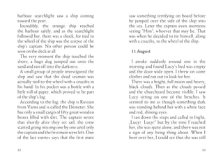 harbour searchlight saw a ship coming           saw something terrifying on board before
toward the port.                                he jumped over the side of the ship into
  Incredibly, the strange ship reached          the sea. Later the captain even mentions
the harbour safely, and as the searchlight      seeing “Him”, whoever that may be. That
followed her, there was a shock, for tied to    was when he decided to tie himself, along
the wheel of the ship was the corpse of the     with a crucifix, to the wheel of the ship.
ship’s captain. No other person could be
seen on the deck at all.                         11 August
  The very moment the ship touched the
shore, a huge dog jumped out onto the            I awoke suddenly around one in the
sand and ran off into the darkness.             morning and found Lucy’s bed was empty
  A small group of people investigated the      and the door wide open. I threw on some
ship and saw that the dead seaman was           clothes and ran out to look for her.
actually tied to the wheel with a crucifix in    There was a bright, full moon and heavy,
his hand. In his pocket was a bottle with a     black clouds. Then as the clouds passed
little roll of paper, which proved to be part   and the churchyard became visible, I saw
of the ship’s log.                              Lucy sitting on one of the benches. It
  According to the log, the ship is Russian     seemed to me as though something dark
from Varna and is called the Demeter. She       was standing behind her with a white face
has only a small cargo of fifty great wooden    and red, shining eyes.
boxes filled with dirt. The captain wrote        I ran down the steps and called in fright,
that shortly after they set sail, the crew      „Lucy! Lucy!” but by the time I reached
started going missing one by one until only     her, she was quite alone, and there was not
the captain and the first mate were left. One   a sign of any living thing about. When I
of the last entries says that the first mate    bent over her, I could see that she was still

32                                                                                        33
 