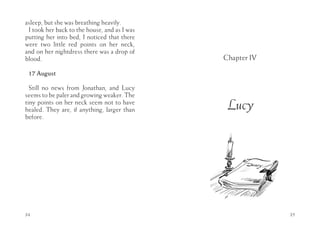 asleep, but she was breathing heavily.
 I took her back to the house, and as I was
putting her into bed, I noticed that there
were two little red points on her neck,
and on her nightdress there was a drop of
blood.                                        Chapter IV

 17 August

  Still no news from Jonathan, and Lucy
seems to be paler and growing weaker. The
tiny points on her neck seem not to have
healed. They are, if anything, larger than     Lucy
before.




34                                                         35
 