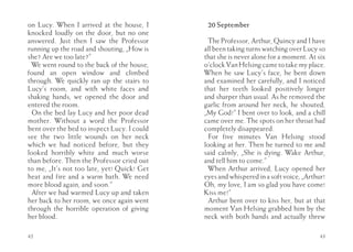 on Lucy. When I arrived at the house, I       20 September
knocked loudly on the door, but no one
answered. Just then I saw the Professor        The Professor, Arthur, Quincy and I have
running up the road and shouting, „How is    all been taking turns watching over Lucy so
she? Are we too late?”                       that she is never alone for a moment. At six
  We went round to the back of the house,    o’clock Van Helsing came to take my place.
found an open window and climbed             When he saw Lucy’s face, he bent down
through. We quickly ran up the stairs to     and examined her carefully, and I noticed
Lucy’s room, and with white faces and        that her teeth looked positively longer
shaking hands, we opened the door and        and sharper than usual. As he removed the
entered the room.                            garlic from around her neck, he shouted,
  On the bed lay Lucy and her poor dead      „My God!” I bent over to look, and a chill
mother. Without a word the Professor         came over me. The spots on her throat had
bent over the bed to inspect Lucy. I could   completely disappeared.
see the two little wounds on her neck          For five minutes Van Helsing stood
which we had noticed before, but they        looking at her. Then he turned to me and
looked horribly white and much worse         said calmly, „She is dying. Wake Arthur,
than before. Then the Professor cried out    and tell him to come.”
to me, „It’s not too late, yet! Quick! Get     When Arthur arrived, Lucy opened her
heat and fire and a warm bath. We need       eyes and whispered in a soft voice, „Arthur!
more blood again, and soon.”                 Oh, my love, I am so glad you have come!
  After we had warmed Lucy up and taken      Kiss me!”
her back to her room, we once again went       Arthur bent over to kiss her, but at that
through the horrible operation of giving     moment Van Helsing grabbed him by the
her blood.                                   neck with both hands and actually threw

42                                                                                     43
 