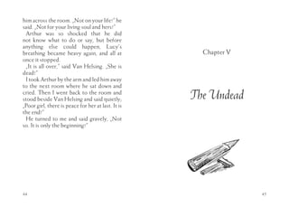 him across the room. „Not on your life!” he
said. „Not for your living soul and hers!”
 Arthur was so shocked that he did
not know what to do or say, but before
anything else could happen, Lucy’s
breathing became heavy again, and all at              Chapter V
once it stopped.
 „It is all over,” said Van Helsing. „She is
dead!”
 I took Arthur by the arm and led him away
to the next room where he sat down and
cried. Then I went back to the room and
stood beside Van Helsing and said quietly;          The Undead
„Poor girl, there is peace for her at last. It is
the end!”
 He turned to me and said gravely, „Not
so. It is only the beginning!”




44                                                                45
 