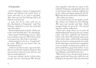 29 September                                     close together, and when we came to the
                                                  tomb the Professor unlocked the door and
  At Van Helsing’s request, I telegrammed         we all entered. Once inside he walked over
Arthur and Quincy and asked them to               to the coffin and began taking the lid off.
come and meet us as soon as possible.             When the lid was removed we all looked in.
After they arrived, Van Helsing told us all        The coffin was empty!
what he wanted to do.                              For several minutes no one spoke a word.
  „I want you all to come with me to              The silence was broken by Van Helsing,
the churchyard at Kingstead,” said Van            „We must wait outside and hide. Much
Helsing. „And then to enter the tomb and          stranger things are yet to be.” He opened
open the coffin!”                                 the door, and we walked out.
  Arthur looked at him in shock. „Professor,       There was a long silence as we were all
is this some horrible joke?” he said angrily.     thinking about the mystery of Lucy’s empty
  After a pause Van Helsing went on, „Miss        coffin, and then suddenly the Professor
Lucy is dead, is it not so? Then there can be     told us to be silent. He pointed, and we saw
no wrong to her. But if she is not dead...”       a thin white figure which held something
  Arthur jumped to his feet, „Good God!”          dark at its breast coming towards the tomb.
he cried. „What do you mean? Has she              As the white figure moved close enough for
been buried alive?”                               us to see clearly, my heart grew cold as ice,
  „I did not say she was alive. I go no further   and I could hear a gasp from Arthur. It was
than to say that she might be Undead. All I       Lucy, her lips red with fresh blood, and she
ask you now is that you come with me, and         was holding a small child in her arms.
that you look and listen.”                         When Lucy saw us she drew back with an
  It was just a before twelve o’clock when        angry growl and threw the child she was
we got into the churchyard. We all kept           holding to the ground. Then she advanced

52                                                                                          53
 