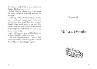 the hammer and strike in God’s name so
that the Undead pass away.”
  Arthur bravely placed the point over
the heart and then he struck with all his
strength.
  The thing in the coffin twisted and shook,      Chapter VI
and a terrifying scream came from the
opened red lips. And then the twisting
slowed down, until finally it lay still. The
terrible task was over. There in the coffin
lay no longer the foul Thing, but Lucy as we
had seen her in life.
  Van Helsing came and laid his hand on        Mina & Dracula
Arthur’s shoulder and said to him,
  „She is no longer the devil’s Undead. But
now we must find and destroy the cause of
this evil before it can happen again.”




56                                                              57
 