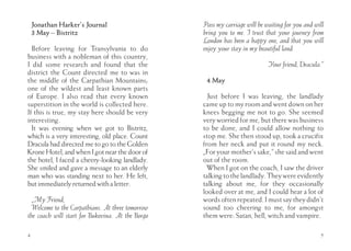 Jonathan Harker’s Journal                     Pass my carriage will be waiting for you and will
    3 May – Bistritz                              bring you to me. I trust that your journey from
                                                  London has been a happy one, and that you will
  Before leaving for Transylvania to do           enjoy your stay in my beautiful land.
business with a nobleman of this country,
I did some research and found that the                                      Your friend, Dracula.”
district the Count directed me to was in
the middle of the Carpathian Mountains;            4 May
one of the wildest and least known parts
of Europe. I also read that every known             Just before I was leaving, the landlady
superstition in the world is collected here.      came up to my room and went down on her
If this is true, my stay here should be very      knees begging me not to go. She seemed
interesting.                                      very worried for me, but there was business
  It was evening when we got to Bistritz,         to be done, and I could allow nothing to
which is a very interesting, old place. Count     stop me. She then stood up, took a crucifix
Dracula had directed me to go to the Golden       from her neck and put it round my neck.
Krone Hotel, and when I got near the door of      „For your mother’s sake,” she said and went
the hotel, I faced a cheery-looking landlady.     out of the room.
She smiled and gave a message to an elderly         When I got on the coach, I saw the driver
man who was standing next to her. He left,        talking to the landlady. They were evidently
but immediately returned with a letter:           talking about me, for they occasionally
                                                  looked over at me, and I could hear a lot of
  „My Friend,                                     words often repeated. I must say they didn’t
  Welcome to the Carpathians. At three tomorrow   sound too cheering to me, for amongst
the coach will start for Bukovina. At the Borgo   them were: Satan, hell, witch and vampire.

4                                                                                                5
 