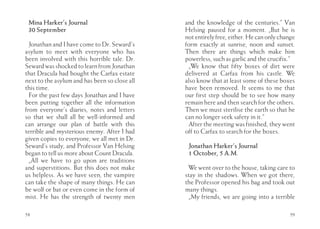 Mina Harker’s Journal                         and the knowledge of the centuries.” Van
 30 September                                  Helsing paused for a moment. „But he is
                                               not entirely free, either. He can only change
  Jonathan and I have come to Dr. Seward’s     form exactly at sunrise, noon and sunset.
asylum to meet with everyone who has           Then there are things which make him
been involved with this horrible tale. Dr.     powerless, such as garlic and the crucifix.”
Seward was shocked to learn from Jonathan       „We know that fifty boxes of dirt were
that Dracula had bought the Carfax estate      delivered at Carfax from his castle. We
next to the asylum and has been so close all   also know that at least some of these boxes
this time.                                     have been removed. It seems to me that
  For the past few days Jonathan and I have    our first step should be to see how many
been putting together all the information      remain here and then search for the others.
from everyone’s diaries, notes and letters     Then we must sterilise the earth so that he
so that we shall all be well-informed and      can no longer seek safety in it.”
can arrange our plan of battle with this        After the meeting was finished, they went
terrible and mysterious enemy. After I had     off to Carfax to search for the boxes.
given copies to everyone, we all met in Dr.
Seward’s study, and Professor Van Helsing       Jonathan Harker’s Journal
began to tell us more about Count Dracula.      1 October, 5 A.M.
  „All we have to go upon are traditions
and superstitions. But this does not make       We went over to the house, taking care to
us helpless. As we have seen, the vampire      stay in the shadows. When we got there,
can take the shape of many things. He can      the Professor opened his bag and took out
be wolf or bat or even come in the form of     many things.
mist. He has the strength of twenty men         „My friends, we are going into a terrible

58                                                                                       59
 