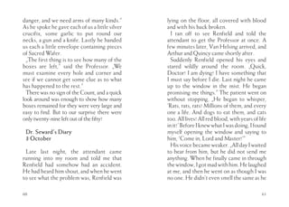 danger, and we need arms of many kinds.”         lying on the floor, all covered with blood
As he spoke he gave each of us a little silver   and with his back broken.
crucifix, some garlic to put round our             I ran off to see Renfield and told the
necks, a gun and a knife. Lastly he handed       attendant to get the Professor at once. A
us each a little envelope containing pieces      few minutes later, Van Helsing arrived, and
of Sacred Wafer.                                 Arthur and Quincy came shortly after.
  „The first thing is to see how many of the       Suddenly Renfield opened his eyes and
boxes are left,” said the Professor. „We         stared wildly around the room. „Quick,
must examine every hole and corner and           Doctor! I am dying! I have something that
see if we cannot get some clue as to what        I must say before I die. Last night he came
has happened to the rest.”                       up to the window in the mist. He began
  There was no sign of the Count, and a quick    promising me things.” The patient went on
look around was enough to show how many          without stopping, „He began to whisper,
boxes remained for they were very large and      ‘Rats, rats, rats! Millions of them, and every
easy to find. But to our surprise there were     one a life. And dogs to eat them, and cats
only twenty-nine left out of the fifty!          too. All lives! All red blood, with years of life
                                                 in it!’ Before I knew what I was doing, I found
 Dr. Seward’s Diary                              myself opening the window and saying to
 3 October                                       him, ‘Come in, Lord and Master!’”
                                                   His voice became weaker. „All day I waited
 Late last night, the attendant came             to hear from him, but he did not send me
running into my room and told me that            anything. When he finally came in through
Renfield had somehow had an accident.            the window, I got mad with him. He laughed
He had heard him shout, and when he went         at me, and then he went on as though I was
to see what the problem was, Renfield was        no one. He didn’t even smell the same as he

60                                                                                             61
 