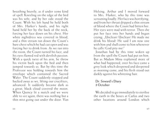 breathing heavily, as if under some kind     Helsing, Arthur and I moved forward
of spell. Kneeling on the edge of the bed    to Mrs. Harker, who by this time was
was his wife, and by her side stood the      screaming loudly. Her face was horrifying,
Count. With his left hand he held both       and from her throat dripped a thin stream
of Mrs. Harker’s hands, and his right        of blood where the Count had bitten her.
hand held her by the back of the neck,       Her eyes were mad with terror. Then she
forcing her face down on his chest. Her      put her face into her hands and began
white nightdress was covered in blood,       crying, „Unclean! Unclean! He made me
and a thin stream ran down the Count’s       drink his blood! He said I am now one
bare chest which he had cut open and was     with him and shall come to him whenever
forcing her to drink from. As we ran into    he calls! God pity me!”
the room, the Count turned his face, and       Jonathan had by this time woken up
his eyes flamed red with devilish passion.   from the spell the Count had put on him.
With a quick twist of his arm, he threw      But as Madam Mina explained more of
his victim back upon the bed and then        what had happened, over his face came a
jumped towards us. But by this time the      grey look which deepened and deepened
Professor was holding towards him the        as morning came, and his flesh stood out
envelope which contained the Sacred          darkly against his whitening hair.
Wafer. The Count suddenly stopped and
backed away as we, lifting our crucifixes,    Dr. Seward’s Diary
advanced. It suddenly became dark as          3 October
a great, black cloud covered the moon.
When Quincy lit a match and we were           We decided to go immediately to sterilise
able to see again, there was nothing but a   the earth in the boxes at Carfax and two
thin mist going out under the door. Van      other locations around London which

64                                                                                   65
 
