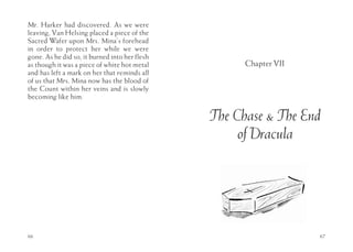 Mr. Harker had discovered. As we were
leaving, Van Helsing placed a piece of the
Sacred Wafer upon Mrs. Mina’s forehead
in order to protect her while we were
gone. As he did so, it burned into her flesh
as though it was a piece of white hot metal          Chapter VII
and has left a mark on her that reminds all
of us that Mrs. Mina now has the blood of
the Count within her veins and is slowly
becoming like him.


                                               The Chase & The End
                                                    of Dracula




66                                                                 67
 