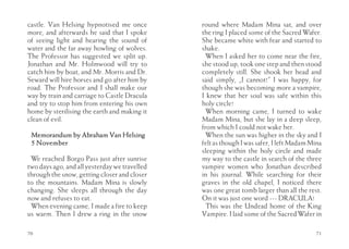 castle. Van Helsing hypnotised me once         round where Madam Mina sat, and over
more, and afterwards he said that I spoke      the ring I placed some of the Sacred Wafer.
of seeing light and hearing the sound of       She became white with fear and started to
water and the far away howling of wolves.      shake.
The Professor has suggested we split up.         When I asked her to come near the fire,
Jonathan and Mr. Holmwood will try to          she stood up, took one step and then stood
catch him by boat, and Mr. Morris and Dr.      completely still. She shook her head and
Seward will hire horses and go after him by    said simply, „I cannot!” I was happy, for
road. The Professor and I shall make our       though she was becoming more a vampire,
way by train and carriage to Castle Dracula    I knew that her soul was safe within this
and try to stop him from entering his own      holy circle!
home by sterilising the earth and making it      When morning came, I turned to wake
clean of evil.                                 Madam Mina, but she lay in a deep sleep,
                                               from which I could not wake her.
 Memorandum by Abraham Van Helsing               When the sun was higher in the sky and I
 5 November                                    felt as though I was safer, I left Madam Mina
                                               sleeping within the holy circle and made
 We reached Borgo Pass just after sunrise      my way to the castle in search of the three
two days ago, and all yesterday we travelled   vampire women who Jonathan described
through the snow, getting closer and closer    in his journal. While searching for their
to the mountains. Madam Mina is slowly         graves in the old chapel, I noticed there
changing. She sleeps all through the day       was one great tomb larger than all the rest.
now and refuses to eat.                        On it was just one word --- DRACULA!
 When evening came, I made a fire to keep        This was the Undead home of the King
us warm. Then I drew a ring in the snow        Vampire. I laid some of the Sacred Wafer in

70                                                                                       71
 