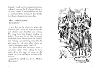 Dracula’s tomb and then began the terrible
task of destroying the devil women lying in
the other tombs. It was horrible work, but
as soon as my knife had cut off their heads,
their bodies began to turn into dust.

 Mina Harker’s Journal
 6 November

 It was late in the afternoon when the
Professor and I made our way towards the
east where I knew Jonathan was coming.
We could hear the distant howling of
wolves. They were far off, but the sound
was full of terror. I knew from the way Dr.
Van Helsing was searching about that he
was trying to find some place where we
could protect ourselves if attacked.
 In a little while the Professor found a
wonderful spot. Then, taking his field
glasses from the case, he stood on the
top of the rock and began to search the
horizon.
 Suddenly he called out, „Look! Madam
Mina, look!”

72                                             73
 