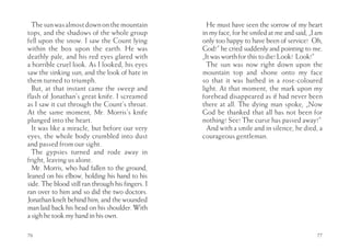 The sun was almost down on the mountain            He must have seen the sorrow of my heart
tops, and the shadows of the whole group           in my face, for he smiled at me and said, „I am
fell upon the snow. I saw the Count lying          only too happy to have been of service! Oh,
within the box upon the earth. He was              God!” he cried suddenly and pointing to me.
deathly pale, and his red eyes glared with         „It was worth for this to die! Look! Look!”
a horrible cruel look. As I looked, his eyes         The sun was now right down upon the
saw the sinking sun, and the look of hate in       mountain top and shone onto my face
them turned to triumph.                            so that it was bathed in a rose-coloured
  But, at that instant came the sweep and          light. At that moment, the mark upon my
flash of Jonathan’s great knife. I screamed        forehead disappeared as if had never been
as I saw it cut through the Count’s throat.        there at all. The dying man spoke, „Now
At the same moment, Mr. Morris’s knife             God be thanked that all has not been for
plunged into the heart.                            nothing! See! The curse has passed away!”
  It was like a miracle, but before our very         And with a smile and in silence, he died, a
eyes, the whole body crumbled into dust            courageous gentleman.
and passed from our sight.
  The gypsies turned and rode away in
fright, leaving us alone.
  Mr. Morris, who had fallen to the ground,
leaned on his elbow, holding his hand to his
side. The blood still ran through his fingers. I
ran over to him and so did the two doctors.
Jonathan knelt behind him, and the wounded
man laid back his head on his shoulder. With
a sigh he took my hand in his own.

76                                                                                             77
 