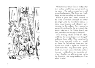 After a time our driver cracked his big whip
    over his four small horses, and we set off on
    our journey. The road was rough, but we still
    seemed to fly over it. The driver was clearly
    losing no time in reaching our destination.
      When it grew dark there seemed to
    be some excitement amongst the other
    passengers, and the mountains seemed to
    come nearer to us on each side as we were
    entering the Borgo Pass. As we slowed to
    a stop, I looked out for the next coach that
    was to take me to the Count, but all was
    dark, and there was no sign of a vehicle.
      I was thinking what I should do, when,
    suddenly, the horses began to act strangely
    and jump about wildly. Then a coach with
    four horses appeared beside us. I could
    see from the flash of our lamps that the
    horses were black as night and driven by
    a tall man with a long beard and a great,
    black hat, which seemed to hide his face
    from us. I could only see the shine of a pair
    of very bright eyes, which seemed red in
    the lamplight, and sharp-looking teeth as
    white as snow.

6                                               7
 