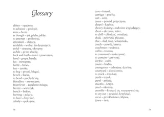 Glossary              case – futerał;
                                     carriage – powóz;
                                     cart – wóz;
                                     cause – powód, przyczyna;
abbey – opactwo;                     chapel – kaplica;
to advance – podejść;                cheery-looking – radośnie wyglądający;
arms – broń;                         chest – skrzynia, kufer;
as though – jak gdyby, jakby;        to chill – chłodzić, ostudzać;
to attempt – próbować;               cloak – peleryna, płaszcz;
attendant – służący;                 clue – ślad, trop, wskazówka;
available – wolny, do dyspozycji;    coach – powóz, kareta;
awful – straszny, okropny;           coachman – woźnica;
awhile – przez chwilę;               coffin – trumna;
back and forth – tam i z powrotem;   to command – nakazywać;
band – grupa, banda;                 to contain – zawierać;
bat – nietoperz;                     corpse – ciało;
battle – bitwa;                      count – hrabia;
bay – zatoka;                        courageous – odważny, dzielny;
to beg – prosić, błagać;             courtyard – dziedziniec;
bench – ławka;                       to crack – trzaskać;
to bend – pochylić się;              crash – trzask;
bloodless – anemiczny;               crawl – pełzać;
brain fever – zapalenie mózgu;       crucifix – krzyż;
breeze – wietrzyk;                   cruel – okrutny;
bunch – bukiet;                      crumble – kruszyć się, rozsypywać się;
burning – palący;                    to cry out – zawołać, krzyknąć;
to buzz – bzyczeć;                   curse – przekleństwo, klątwa;
calmly – spokojnie;                  dawn – świt;


78                                                                            79
 