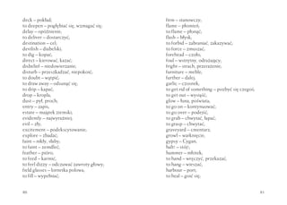 deck – pokład;                            firm – stanowczy;
to deepen – pogłębiać się, wzmagać się;   flame – płomień;
delay – opóźnienie;                       to flame – płonąć;
to deliver – dostarczyć;                  flash – błysk;
destination – cel;                        to forbid – zabraniać, zakazywać;
devilish – diabelski;                     to force – zmuszać;
to dig – kopać;                           forehead – czoło;
direct – kierować, kazać;                 foul – wstrętny, odrażający;
disbelief – niedowierzanie;               fright – strach, przerażenie;
disturb – przeszkadzać, niepokoić;        furniture – meble;
to doubt – wątpić;                        further – dalej;
to draw away – odsunąć się;               garlic – czosnek;
to drip – kapać;                          to get rid of something – pozbyć się czegoś;
drop – kropla;                            to get out – wysiąść;
dust – pył, proch;                        glow – łuna, poświata;
entry – zapis;                            to go on – kontynuować;
estate – majątek ziemski;                 to go over – podejść;
evidently – najwyraźniej;                 to grab – chwytać, łapać;
evil – zły;                               to grasp – chwytać;
excitement – podekscytowanie;             graveyard – cmentarz;
explore – zbadać;                         growl – warknięcie;
faint – nikły, słaby;                     gypsy – Cygan;
to faint – zemdleć;                       halt! – stój!;
feather – pióro;                          hammer – młotek;
to feed – karmić;                         to hand – wręczyć, przekazać;
to feel dizzy – odczuwać zawroty głowy;   to hang – wieszać;
field glasses – lornetka polowa;          harbour – port;
to fill – wypełniać;                      to heal – goić się;


80                                                                                       81
 