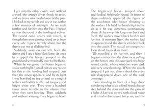 I got into the other coach, and, without      The frightened horses jumped about
a word, the strange driver shook his reins,     and looked helplessly round. In front of
and we drove into the darkness of the pass.     them suddenly appeared the figure of
I looked at my watch and saw it was within      the coachman who began shouting at
a few minutes of midnight. As we rode           the wolves. He held his hands high in the
further and further into the Pass, I began      air as if he was somehow commanding
to hear the sound of the howling of wolves.     them. As he swept his long arms back and
The sound came nearer and nearer, as            forth, the wolves moved back further and
though they were closing round on us from       further. A moment later, the wolves had
every side. I grew terribly afraid, but the     disappeared and the driver climbed back
driver was not at all disturbed.                into the coach. This was all so strange that
  Suddenly, away on our left, both the          I was afraid to speak or move.
driver and I saw a faint blue flame. At once      We travelled a bit further, and then I
he stopped the horses, jumped to the            began to notice that the driver was pulling
ground and went rapidly over to the flame.      up the horses into the courtyard of a huge
  While he was gone, the horses began to        ruined castle, whose windows were dark
shake with fright. I could not see any reason   and very unwelcoming. When the coach
for this as the howling had stopped. Just       stopped, I got out, driver shook the reins
then the moon appeared, and by its light        and disappeared down one of the dark
I was horrified to see around us a ring of      openings.
wolves with white teeth, red tongues, and         I was standing in front of a huge door
bright white eyes. They were a hundred          wondering what to do when I heard a heavy
times more terrible in the silence than         step behind the door and saw the glow of
when they were howling. Then, suddenly          a light. A key was turned with a loud noise
and without warning, they began to howl.        as if it hadn’t been used for years, and the

8                                                                                          9
 