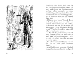 door swung open. Inside stood a tall old
     man dressed in black from head to foot. He
     had a hooked nose, and the mouth under
     his heavy white moustache was rather
     cruel-looking, with very sharp white teeth.
     His ears were pale and extremely pointed,
     and his fingernails were long and cut to a
     sharp point.
       „Welcome to my house!” he said. „Enter
     freely and of your own free will! I am
     Dracula, and I welcome you, Mr. Harker,
     to my house. It is late, and my people are
     not available. Let me see to your comfort
     myself.” With this, he took my bags, and I
     followed him into the house.
       At the end of a great winding stair and
     along another passage, he threw open a
     heavy door, and I was happy to see a well-
     lit room with a huge fire and a table that
     was set for supper.
       „You will excuse me that I do not eat with
     you,” said the Count, „but I have eaten
     already.”
       After I had finished my supper, I looked
     towards the window and saw the first light of

10                                             11
 