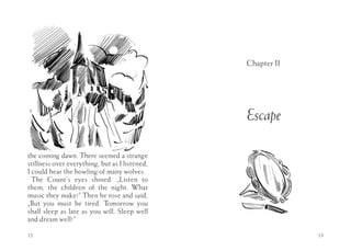 Chapter II




                                                Escape

the coming dawn. There seemed a strange
stillness over everything, but as I listened,
I could hear the howling of many wolves.
  The Count’s eyes shined. „Listen to
them, the children of the night. What
music they make!” Then he rose and said,
„But you must be tired. Tomorrow you
shall sleep as late as you will. Sleep well
and dream well!”

12                                                           13
 