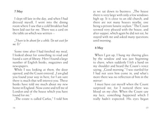 7 May                                               as we sat down to business. „The house
                                                     there is very large with only a few windows
 I slept till late in the day, and when I had        high up. It is close to an old church, and
dressed myself, I went into the dining               there are not many houses nearby, one
room where I saw that a cold breakfast had           being a private lunatic asylum.” The Count
been laid out for me. There was a card on            seemed very pleased with the house, and
the table on which was written --                    after supper, which again he did not eat, he
                                                     stayed with me and asked many questions
 „I have to be absent for a while. Do not wait for   until morning.
me. D.”
                                                      8 May
  Some time after I had finished my meal,
I looked about for something to read and               When I got up, I hung my shaving glass
found a sort of library. Here I found a large        by the window and was just beginning
number of English books, magazines and               to shave, when suddenly I felt a hand on
newspapers.                                          my shoulder and heard the Count’s voice
  While I was looking at them, the door              saying, „Good morning.” I was startled for
opened, and the Count entered. „I am glad            I had not seen him come in, and what’s
you found your way in here, for I am sure            more there was no reflection of him in the
there is much that will interest you. These          mirror!
books have told me much about my new                   I must have cut myself when the Count
home in England. Now come and tell me of             surprised me, for I noticed there was
London and of the house which you have               blood on my chin. When the Count saw
found for me.”                                       my face, something happened which I
  „The estate is called Carfax,” I told him          really hadn’t expected. His eyes began

14                                                                                             15
 