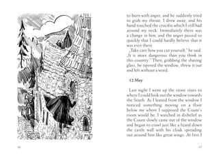 to burn with anger, and he suddenly tried
     to grab my throat. I drew away, and his
     hand touched the crucifix which I still had
     around my neck. Immediately there was
     a change in him, and the anger passed so
     quickly that I could hardly believe that it
     was ever there.
       „Take care how you cut yourself,” he said.
     „It is more dangerous than you think in
     this country.” Then, grabbing the shaving
     glass, he opened the window, threw it out
     and left without a word.

      12 May

      Last night I went up the stone stairs to
     where I could look out the window towards
     the South. As I leaned from the window I
     noticed something moving on a floor
     below me where I supposed the Count’s
     room would be. I watched in disbelief as
     the Count slowly came out of the window
     and began to crawl just like a lizard down
     the castle wall with his cloak spreading
     out around him like great wings. At first I

16                                             17
 