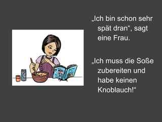 „ Ich bin schon sehr spät dran“, sagt eine Frau. „ Ich muss die Soße zubereiten und habe keinen Knoblauch!“ 