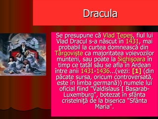 Dracula Se presupune că  Vlad   Ţepeş , fiul lui Vlad Dracul s-a născut în  1431 , mai probabil la curtea domnească din  Târgovişte  ca majoritatea voievozilor munteni, sau poate la  Sighişoara  în timp ce tatăl său se afla în Ardean între anii  1431 - 1436 ...(vezi:  [1]  (din păcate sursa, oricum controversată, este în limba germană)) numele lui oficial fiind &quot;Valdislaus I Basarab-Luxemburg&quot;, botezat în sfânta cristelniţă de la biserica &quot;Sfânta Maria&quot;. 