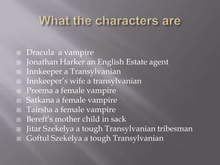    Dracula a vampire
   Jonathan Harker an English Estate agent
   Innkeeper a Transylvanian
   Innkeeper’s wife a transylvanian
   Preema a female vampire
   Satkana a female vampire
   Tairsha a female vampire
   Bereft’s mother child in sack
   Jitar Szekelya a tough Transylvanian tribesman
   Goftul Szekelya a tough Transylvanian
 