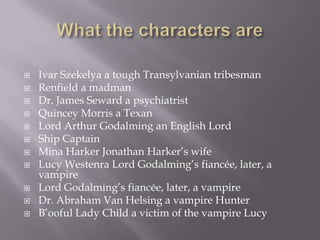   Ivar Szekelya a tough Transylvanian tribesman
   Renfield a madman
   Dr. James Seward a psychiatrist
   Quincey Morris a Texan
   Lord Arthur Godalming an English Lord
   Ship Captain
   Mina Harker Jonathan Harker’s wife
   Lucy Westenra Lord Godalming’s fiancée, later, a
    vampire
   Lord Godalming’s fiancée, later, a vampire
   Dr. Abraham Van Helsing a vampire Hunter
   B’ooful Lady Child a victim of the vampire Lucy
 