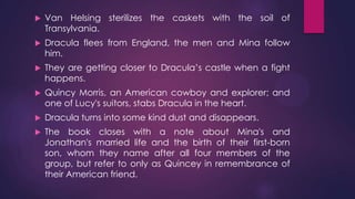  Van Helsing sterilizes the caskets with the soil of
Transylvania.
 Dracula flees from England, the men and Mina follow
him.
 They are getting closer to Dracula’s castle when a fight
happens.
 Quincy Morris, an American cowboy and explorer; and
one of Lucy's suitors, stabs Dracula in the heart.
 Dracula turns into some kind dust and disappears.
 The book closes with a note about Mina's and
Jonathan's married life and the birth of their first-born
son, whom they name after all four members of the
group, but refer to only as Quincey in remembrance of
their American friend.
 