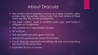 About Dracula
 The novel is told in epistolary format, as a series of letters, diary
entries, ships' log entries, and so forth. The main writers of these
items are also the novel's protagonists.
 Has been written over a hundred years ago. Until today it
intrigues our imagination.
 The creation of a memorable monster.
 An evil icon.
 The old battle between good and evil.
 Natural VS supernatural. Moral VS immoral.
 Count Dracula represents everything we fear and everything
we want at the same time.
 Inspiration for lots of movies.
 