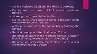  Just like Nosferatu (1922) and The Prince of Darkness.
 On the work we have a lot of sexuality, eroticism,
passion.
 Harker get into a world of superstition.
 On the scene where Harker is going to Dracula’s castle
we have many gothic features.
 A trip to the dark side of the human being (entering the
castle.)
 The dark atmosphere lived in Victorian Culture.
 The break of values in the Victorian context. (Sexuality,
Evolution Theory, women’s role on society, etc.)
 The prison of Harker inside the Castle = Prison in a dark
world always avoided before.
 