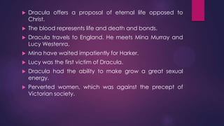  Dracula offers a proposal of eternal life opposed to
Christ.
 The blood represents life and death and bonds.
 Dracula travels to England. He meets Mina Murray and
Lucy Westenra.
 Mina have waited impatiently for Harker.
 Lucy was the first victim of Dracula.
 Dracula had the ability to make grow a great sexual
energy.
 Perverted women, which was against the precept of
Victorian society.
 