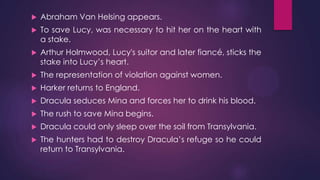  Abraham Van Helsing appears.
 To save Lucy, was necessary to hit her on the heart with
a stake.
 Arthur Holmwood, Lucy's suitor and later fiancé, sticks the
stake into Lucy’s heart.
 The representation of violation against women.
 Harker returns to England.
 Dracula seduces Mina and forces her to drink his blood.
 The rush to save Mina begins.
 Dracula could only sleep over the soil from Transylvania.
 The hunters had to destroy Dracula’s refuge so he could
return to Transylvania.
 