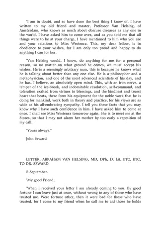"I am in doubt, and so have done the best thing I know of. I have
written to my old friend and master, Professor Van Helsing, of
Amsterdam, who knows as much about obscure diseases as any one in
the world. I have asked him to come over, and as you told me that all
things were to be at your charge, I have mentioned to him who you are
and your relations to Miss Westenra. This, my dear fellow, is in
obedience to your wishes, for I am only too proud and happy to do
anything I can for her.
"Van Helsing would, I know, do anything for me for a personal
reason, so no matter on what ground he comes, we must accept his
wishes. He is a seemingly arbitrary man, this is because he knows what
he is talking about better than any one else. He is a philosopher and a
metaphysician, and one of the most advanced scientists of his day, and
he has, I believe, an absolutely open mind. This, with an iron nerve, a
temper of the ice-brook, and indomitable resolution, self-command, and
toleration exalted from virtues to blessings, and the kindliest and truest
heart that beats, these form his equipment for the noble work that he is
doing for mankind, work both in theory and practice, for his views are as
wide as his all-embracing sympathy. I tell you these facts that you may
know why I have such confidence in him. I have asked him to come at
once. I shall see Miss Westenra tomorrow again. She is to meet me at the
Stores, so that I may not alarm her mother by too early a repetition of
my call.
"Yours always."
John Seward
LETTER, ABRAHAM VAN HELSING, MD, DPh, D. Lit, ETC, ETC,
TO DR. SEWARD
2 September.
"My good Friend,
"When I received your letter I am already coming to you. By good
fortune I can leave just at once, without wrong to any of those who have
trusted me. Were fortune other, then it were bad for those who have
trusted, for I come to my friend when he call me to aid those he holds
 