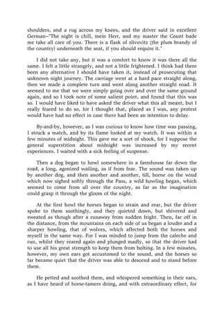 shoulders, and a rug across my knees, and the driver said in excellent
German--"The night is chill, mein Herr, and my master the Count bade
me take all care of you. There is a flask of slivovitz (the plum brandy of
the country) underneath the seat, if you should require it."
I did not take any, but it was a comfort to know it was there all the
same. I felt a little strangely, and not a little frightened. I think had there
been any alternative I should have taken it, instead of prosecuting that
unknown night journey. The carriage went at a hard pace straight along,
then we made a complete turn and went along another straight road. It
seemed to me that we were simply going over and over the same ground
again, and so I took note of some salient point, and found that this was
so. I would have liked to have asked the driver what this all meant, but I
really feared to do so, for I thought that, placed as I was, any protest
would have had no effect in case there had been an intention to delay.
By-and-by, however, as I was curious to know how time was passing,
I struck a match, and by its flame looked at my watch. It was within a
few minutes of midnight. This gave me a sort of shock, for I suppose the
general superstition about midnight was increased by my recent
experiences. I waited with a sick feeling of suspense.
Then a dog began to howl somewhere in a farmhouse far down the
road, a long, agonized wailing, as if from fear. The sound was taken up
by another dog, and then another and another, till, borne on the wind
which now sighed softly through the Pass, a wild howling began, which
seemed to come from all over the country, as far as the imagination
could grasp it through the gloom of the night.
At the first howl the horses began to strain and rear, but the driver
spoke to them soothingly, and they quieted down, but shivered and
sweated as though after a runaway from sudden fright. Then, far off in
the distance, from the mountains on each side of us began a louder and a
sharper howling, that of wolves, which affected both the horses and
myself in the same way. For I was minded to jump from the caleche and
run, whilst they reared again and plunged madly, so that the driver had
to use all his great strength to keep them from bolting. In a few minutes,
however, my own ears got accustomed to the sound, and the horses so
far became quiet that the driver was able to descend and to stand before
them.
He petted and soothed them, and whispered something in their ears,
as I have heard of horse-tamers doing, and with extraordinary effect, for
 