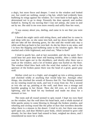 a dog's, but more fierce and deeper. I went to the window and looked
out, but could see nothing, except a big bat, which had evidently been
buffeting its wings against the window. So I went back to bed again, but
determined not to go to sleep. Presently the door opened, and mother
looked in. Seeing by my moving that I was not asleep, she came in and
sat by me. She said to me even more sweetly and softly than her wont,
"I was uneasy about you, darling, and came in to see that you were
all right."
I feared she might catch cold sitting there, and asked her to come in
and sleep with me, so she came into bed, and lay down beside me. She
did not take off her dressing gown, for she said she would only stay a
while and then go back to her own bed. As she lay there in my arms, and
I in hers the flapping and buffeting came to the window again. She was
startled and a little frightened, and cried out, "What is that?"
I tried to pacify her, and at last succeeded, and she lay quiet. But I
could hear her poor dear heart still beating terribly. After a while there
was the howl again out in the shrubbery, and shortly after there was a
crash at the window, and a lot of broken glass was hurled on the floor.
The window blind blew back with the wind that rushed in, and in the
aperture of the broken panes there was the head of a great, gaunt gray
wolf.
Mother cried out in a fright, and struggled up into a sitting posture,
and clutched wildly at anything that would help her. Amongst other
things, she clutched the wreath of flowers that Dr. Van Helsing insisted
on my wearing round my neck, and tore it away from me. For a second
or two she sat up, pointing at the wolf, and there was a strange and
horrible gurgling in her throat. Then she fell over, as if struck with
lightning, and her head hit my forehead and made me dizzy for a
moment or two.
The room and all round seemed to spin round. I kept my eyes fixed
on the window, but the wolf drew his head back, and a whole myriad of
little specks seems to come blowing in through the broken window, and
wheeling and circling round like the pillar of dust that travellers describe
when there is a simoon in the desert. I tried to stir, but there was some
spell upon me, and dear Mother's poor body, which seemed to grow cold
already, for her dear heart had ceased to beat, weighed me down, and I
remembered no more for a while.
 