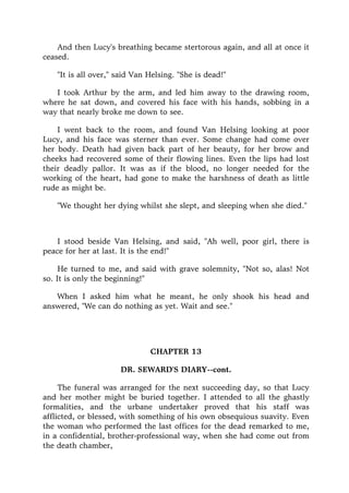 And then Lucy's breathing became stertorous again, and all at once it
ceased.
"It is all over," said Van Helsing. "She is dead!"
I took Arthur by the arm, and led him away to the drawing room,
where he sat down, and covered his face with his hands, sobbing in a
way that nearly broke me down to see.
I went back to the room, and found Van Helsing looking at poor
Lucy, and his face was sterner than ever. Some change had come over
her body. Death had given back part of her beauty, for her brow and
cheeks had recovered some of their flowing lines. Even the lips had lost
their deadly pallor. It was as if the blood, no longer needed for the
working of the heart, had gone to make the harshness of death as little
rude as might be.
"We thought her dying whilst she slept, and sleeping when she died."
I stood beside Van Helsing, and said, "Ah well, poor girl, there is
peace for her at last. It is the end!"
He turned to me, and said with grave solemnity, "Not so, alas! Not
so. It is only the beginning!"
When I asked him what he meant, he only shook his head and
answered, "We can do nothing as yet. Wait and see."
CHAPTER 13
DR. SEWARD'S DIARY--cont.
The funeral was arranged for the next succeeding day, so that Lucy
and her mother might be buried together. I attended to all the ghastly
formalities, and the urbane undertaker proved that his staff was
afflicted, or blessed, with something of his own obsequious suavity. Even
the woman who performed the last offices for the dead remarked to me,
in a confidential, brother-professional way, when she had come out from
the death chamber,
 