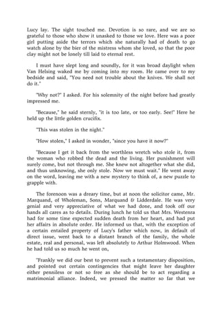 Lucy lay. The sight touched me. Devotion is so rare, and we are so
grateful to those who show it unasked to those we love. Here was a poor
girl putting aside the terrors which she naturally had of death to go
watch alone by the bier of the mistress whom she loved, so that the poor
clay might not be lonely till laid to eternal rest.
I must have slept long and soundly, for it was broad daylight when
Van Helsing waked me by coming into my room. He came over to my
bedside and said, "You need not trouble about the knives. We shall not
do it."
"Why not?" I asked. For his solemnity of the night before had greatly
impressed me.
"Because," he said sternly, "it is too late, or too early. See!" Here he
held up the little golden crucifix.
"This was stolen in the night."
"How stolen," I asked in wonder, "since you have it now?"
"Because I get it back from the worthless wretch who stole it, from
the woman who robbed the dead and the living. Her punishment will
surely come, but not through me. She knew not altogether what she did,
and thus unknowing, she only stole. Now we must wait." He went away
on the word, leaving me with a new mystery to think of, a new puzzle to
grapple with.
The forenoon was a dreary time, but at noon the solicitor came, Mr.
Marquand, of Wholeman, Sons, Marquand & Lidderdale. He was very
genial and very appreciative of what we had done, and took off our
hands all cares as to details. During lunch he told us that Mrs. Westenra
had for some time expected sudden death from her heart, and had put
her affairs in absolute order. He informed us that, with the exception of
a certain entailed property of Lucy's father which now, in default of
direct issue, went back to a distant branch of the family, the whole
estate, real and personal, was left absolutely to Arthur Holmwood. When
he had told us so much he went on,
"Frankly we did our best to prevent such a testamentary disposition,
and pointed out certain contingencies that might leave her daughter
either penniless or not so free as she should be to act regarding a
matrimonial alliance. Indeed, we pressed the matter so far that we
 
