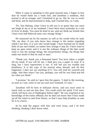 When it came to speaking to this great learned man, I began to fear
that he would think me a weak fool, and Jonathan a madman, that
journal is all so strange, and I hesitated to go on. But he was so sweet
and kind, and he had promised to help, and I trusted him, so I said,
"Dr. Van Helsing, what I have to tell you is so queer that you must
not laugh at me or at my husband. I have been since yesterday in a sort
of fever of doubt. You must be kind to me, and not think me foolish that
I have even half believed some very strange things."
He reassured me by his manner as well as his words when he said,
"Oh, my dear, if you only know how strange is the matter regarding
which I am here, it is you who would laugh. I have learned not to think
little of any one's belief, no matter how strange it may be. I have tried to
keep an open mind, and it is not the ordinary things of life that could
close it, but the strange things, the extraordinary things, the things that
make one doubt if they be mad or sane."
"Thank you, thank you a thousand times! You have taken a weight
off my mind. If you will let me, I shall give you a paper to read. It is
long, but I have typewritten it out. It will tell you my trouble and
Jonathan's. It is the copy of his journal when abroad, and all that
happened. I dare not say anything of it. You will read for yourself and
judge. And then when I see you, perhaps, you will be very kind and tell
me what you think."
"I promise," he said as I gave him the papers. "I shall in the morning,
as soon as I can, come to see you and your husband, if I may."
"Jonathan will be here at half-past eleven, and you must come to
lunch with us and see him then. You could catch the quick 3:34 train,
which will leave you at Paddington before eight." He was surprised at my
knowledge of the trains offhand, but he does not know that I have made
up all the trains to and from Exeter, so that I may help Jonathan in case
he is in a hurry.
So he took the papers with him and went away, and I sit here
thinking, thinking I don't know what.
LETTER (by hand), VAN HELSING TO MRS. HARKER
 