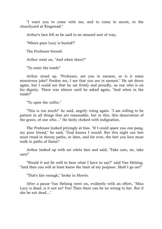 "I want you to come with me, and to come in secret, to the
churchyard at Kingstead."
Arthur's face fell as he said in an amazed sort of way,
"Where poor Lucy is buried?"
The Professor bowed.
Arthur went on, "And when there?"
"To enter the tomb!"
Arthur stood up. "Professor, are you in earnest, or is it some
monstrous joke? Pardon me, I see that you are in earnest." He sat down
again, but I could see that he sat firmly and proudly, as one who is on
his dignity. There was silence until he asked again, "And when in the
tomb?"
"To open the coffin."
"This is too much!" he said, angrily rising again. "I am willing to be
patient in all things that are reasonable, but in this, this desecration of
the grave, of one who…" He fairly choked with indignation.
The Professor looked pityingly at him. "If I could spare you one pang,
my poor friend," he said, "God knows I would. But this night our feet
must tread in thorny paths, or later, and for ever, the feet you love must
walk in paths of flame!"
Arthur looked up with set white face and said, "Take care, sir, take
care!"
"Would it not be well to hear what I have to say?" said Van Helsing.
"And then you will at least know the limit of my purpose. Shall I go on?"
"That's fair enough," broke in Morris.
After a pause Van Helsing went on, evidently with an effort, "Miss
Lucy is dead, is it not so? Yes! Then there can be no wrong to her. But if
she be not dead…"
 