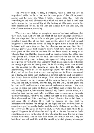 The Professor said, "I may, I suppose, take it that we are all
acquainted with the facts that are in these papers." We all expressed
assent, and he went on, "Then it were, I think, good that I tell you
something of the kind of enemy with which we have to deal. I shall then
make known to you something of the history of this man, which has
been ascertained for me. So we then can discuss how we shall act, and
can take our measure according.
"There are such beings as vampires, some of us have evidence that
they exist. Even had we not the proof of our own unhappy experience,
the teachings and the records of the past give proof enough for sane
peoples. I admit that at the first I was sceptic. Were it not that through
long years I have trained myself to keep an open mind, I could not have
believed until such time as that fact thunder on my ear. 'See! See! I
prove, I prove.' Alas! Had I known at first what now I know, nay, had I
even guess at him, one so precious life had been spared to many of us
who did love her. But that is gone, and we must so work, that other poor
souls perish not, whilst we can save. The nosferatu do not die like the
bee when he sting once. He is only stronger, and being stronger, have yet
more power to work evil. This vampire which is amongst us is of himself
so strong in person as twenty men, he is of cunning more than mortal,
for his cunning be the growth of ages, he have still the aids of
necromancy, which is, as his etymology imply, the divination by the
dead, and all the dead that he can come nigh to are for him at command;
he is brute, and more than brute; he is devil in callous, and the heart of
him is not; he can, within his range, direct the elements, the storm, the
fog, the thunder; he can command all the meaner things, the rat, and the
owl, and the bat, the moth, and the fox, and the wolf, he can grow and
become small; and he can at times vanish and come unknown. How then
are we to begin our strike to destroy him? How shall we find his where,
and having found it, how can we destroy? My friends, this is much, it is
a terrible task that we undertake, and there may be consequence to make
the brave shudder. For if we fail in this our fight he must surely win, and
then where end we? Life is nothings, I heed him not. But to fail here, is
not mere life or death. It is that we become as him, that we
henceforward become foul things of the night like him, without heart or
conscience, preying on the bodies and the souls of those we love best. To
us forever are the gates of heaven shut, for who shall open them to us
again? We go on for all time abhorred by all, a blot on the face of God's
sunshine, an arrow in the side of Him who died for man. But we are face
to face with duty, and in such case must we shrink? For me, I say no,
but then I am old, and life, with his sunshine, his fair places, his song of
 