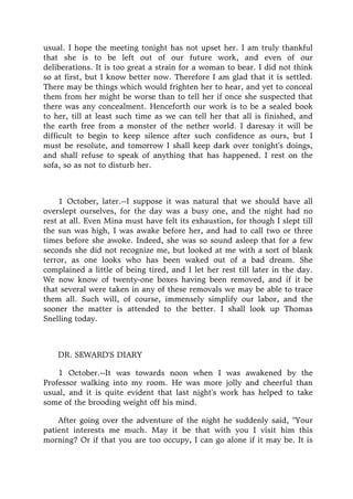 usual. I hope the meeting tonight has not upset her. I am truly thankful
that she is to be left out of our future work, and even of our
deliberations. It is too great a strain for a woman to bear. I did not think
so at first, but I know better now. Therefore I am glad that it is settled.
There may be things which would frighten her to hear, and yet to conceal
them from her might be worse than to tell her if once she suspected that
there was any concealment. Henceforth our work is to be a sealed book
to her, till at least such time as we can tell her that all is finished, and
the earth free from a monster of the nether world. I daresay it will be
difficult to begin to keep silence after such confidence as ours, but I
must be resolute, and tomorrow I shall keep dark over tonight's doings,
and shall refuse to speak of anything that has happened. I rest on the
sofa, so as not to disturb her.
1 October, later.--I suppose it was natural that we should have all
overslept ourselves, for the day was a busy one, and the night had no
rest at all. Even Mina must have felt its exhaustion, for though I slept till
the sun was high, I was awake before her, and had to call two or three
times before she awoke. Indeed, she was so sound asleep that for a few
seconds she did not recognize me, but looked at me with a sort of blank
terror, as one looks who has been waked out of a bad dream. She
complained a little of being tired, and I let her rest till later in the day.
We now know of twenty-one boxes having been removed, and if it be
that several were taken in any of these removals we may be able to trace
them all. Such will, of course, immensely simplify our labor, and the
sooner the matter is attended to the better. I shall look up Thomas
Snelling today.
DR. SEWARD'S DIARY
1 October.--It was towards noon when I was awakened by the
Professor walking into my room. He was more jolly and cheerful than
usual, and it is quite evident that last night's work has helped to take
some of the brooding weight off his mind.
After going over the adventure of the night he suddenly said, "Your
patient interests me much. May it be that with you I visit him this
morning? Or if that you are too occupy, I can go alone if it may be. It is
 