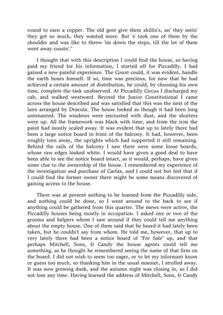 round to earn a copper. The old gent give them shillin's, an' they seein'
they got so much, they wanted more. But 'e took one of them by the
shoulder and was like to throw 'im down the steps, till the lot of them
went away cussin'."
I thought that with this description I could find the house, so having
paid my friend for his information, I started off for Piccadilly. I had
gained a new painful experience. The Count could, it was evident, handle
the earth boxes himself. If so, time was precious, for now that he had
achieved a certain amount of distribution, he could, by choosing his own
time, complete the task unobserved. At Piccadilly Circus I discharged my
cab, and walked westward. Beyond the Junior Constitutional I came
across the house described and was satisfied that this was the next of the
lairs arranged by Dracula. The house looked as though it had been long
untenanted. The windows were encrusted with dust, and the shutters
were up. All the framework was black with time, and from the iron the
paint had mostly scaled away. It was evident that up to lately there had
been a large notice board in front of the balcony. It had, however, been
roughly torn away, the uprights which had supported it still remaining.
Behind the rails of the balcony I saw there were some loose boards,
whose raw edges looked white. I would have given a good deal to have
been able to see the notice board intact, as it would, perhaps, have given
some clue to the ownership of the house. I remembered my experience of
the investigation and purchase of Carfax, and I could not but feel that if
I could find the former owner there might be some means discovered of
gaining access to the house.
There was at present nothing to be learned from the Piccadilly side,
and nothing could be done, so I went around to the back to see if
anything could be gathered from this quarter. The mews were active, the
Piccadilly houses being mostly in occupation. I asked one or two of the
grooms and helpers whom I saw around if they could tell me anything
about the empty house. One of them said that he heard it had lately been
taken, but he couldn't say from whom. He told me, however, that up to
very lately there had been a notice board of "For Sale" up, and that
perhaps Mitchell, Sons, & Candy the house agents could tell me
something, as he thought he remembered seeing the name of that firm on
the board. I did not wish to seem too eager, or to let my informant know
or guess too much, so thanking him in the usual manner, I strolled away.
It was now growing dusk, and the autumn night was closing in, so I did
not lose any time. Having learned the address of Mitchell, Sons, & Candy
 