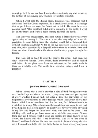 annoying, for I do not see how I am to shave, unless in my watch-case or
the bottom of the shaving pot, which is fortunately of metal.
When I went into the dining room, breakfast was prepared, but I
could not find the Count anywhere. So I breakfasted alone. It is strange
that as yet I have not seen the Count eat or drink. He must be a very
peculiar man! After breakfast I did a little exploring in the castle. I went
out on the stairs, and found a room looking towards the South.
The view was magnificent, and from where I stood there was every
opportunity of seeing it. The castle is on the very edge of a terrific
precipice. A stone falling from the window would fall a thousand feet
without touching anything! As far as the eye can reach is a sea of green
tree tops, with occasionally a deep rift where there is a chasm. Here and
there are silver threads where the rivers wind in deep gorges through the
forests.
But I am not in heart to describe beauty, for when I had seen the
view I explored further. Doors, doors, doors everywhere, and all locked
and bolted. In no place save from the windows in the castle walls is
there an available exit. The castle is a veritable prison, and I am a
prisoner!
CHAPTER 3
Jonathan Harker's Journal Continued
When I found that I was a prisoner a sort of wild feeling came over
me. I rushed up and down the stairs, trying every door and peering out
of every window I could find, but after a little the conviction of my
helplessness overpowered all other feelings. When I look back after a few
hours I think I must have been mad for the time, for I behaved much as
a rat does in a trap. When, however, the conviction had come to me that
I was helpless I sat down quietly, as quietly as I have ever done anything
in my life, and began to think over what was best to be done. I am
thinking still, and as yet have come to no definite conclusion. Of one
thing only am I certain. That it is no use making my ideas known to the
Count. He knows well that I am imprisoned, and as he has done it
himself, and has doubtless his own motives for it, he would only deceive
me if I trusted him fully with the facts. So far as I can see, my only plan
 