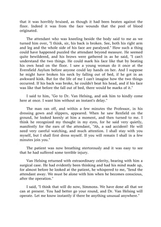 that it was horribly bruised, as though it had been beaten against the
floor. Indeed it was from the face wounds that the pool of blood
originated.
The attendant who was kneeling beside the body said to me as we
turned him over, "I think, sir, his back is broken. See, both his right arm
and leg and the whole side of his face are paralysed." How such a thing
could have happened puzzled the attendant beyond measure. He seemed
quite bewildered, and his brows were gathered in as he said, "I can't
understand the two things. He could mark his face like that by beating
his own head on the floor. I saw a young woman do it once at the
Eversfield Asylum before anyone could lay hands on her. And I suppose
he might have broken his neck by falling out of bed, if he got in an
awkward kink. But for the life of me I can't imagine how the two things
occurred. If his back was broke, he couldn't beat his head, and if his face
was like that before the fall out of bed, there would be marks of it."
I said to him, "Go to Dr. Van Helsing, and ask him to kindly come
here at once. I want him without an instant's delay."
The man ran off, and within a few minutes the Professor, in his
dressing gown and slippers, appeared. When he saw Renfield on the
ground, he looked keenly at him a moment, and then turned to me. I
think he recognized my thought in my eyes, for he said very quietly,
manifestly for the ears of the attendant, "Ah, a sad accident! He will
need very careful watching, and much attention. I shall stay with you
myself, but I shall first dress myself. If you will remain I shall in a few
minutes join you."
The patient was now breathing stertorously and it was easy to see
that he had suffered some terrible injury.
Van Helsing returned with extraordinary celerity, bearing with him a
surgical case. He had evidently been thinking and had his mind made up,
for almost before he looked at the patient, he whispered to me, "Send the
attendant away. We must be alone with him when he becomes conscious,
after the operation."
I said, "I think that will do now, Simmons. We have done all that we
can at present. You had better go your round, and Dr. Van Helsing will
operate. Let me know instantly if there be anything unusual anywhere."
 